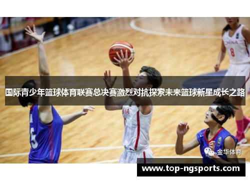 国际青少年篮球体育联赛总决赛激烈对抗探索未来篮球新星成长之路
