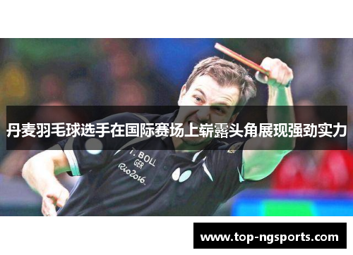 丹麦羽毛球选手在国际赛场上崭露头角展现强劲实力