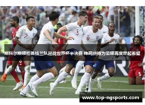 斯科尔斯领衔英格兰队迎战世界杯半决赛 殊死拼搏为荣耀再度燃起希望