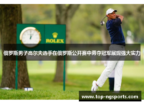 俄罗斯男子高尔夫选手在俄罗斯公开赛中勇夺冠军展现强大实力