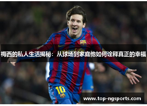 梅西的私人生活揭秘：从球场到家庭他如何诠释真正的幸福