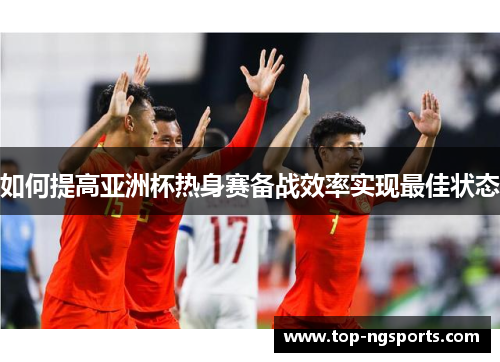 如何提高亚洲杯热身赛备战效率实现最佳状态
